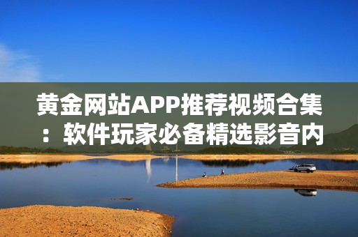 黃金網站APP推薦視頻合集：軟件玩家必備精選影音內容