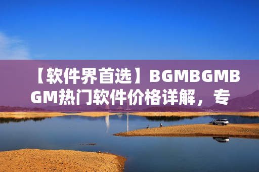 【軟件界首選】BGMBGMBGM熱門軟件價格詳解，專業(yè)編輯帶你了解！