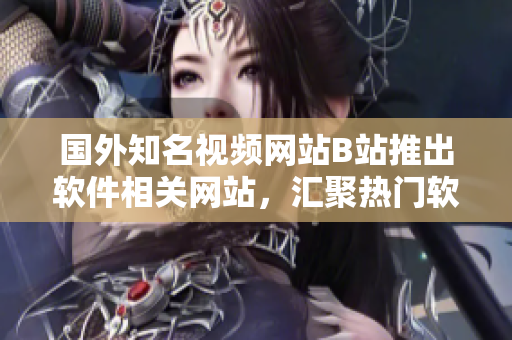 國外知名視頻網(wǎng)站B站推出軟件相關(guān)網(wǎng)站，匯聚熱門軟件教程和使用技巧