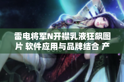 雷電將軍N開襟乳液狂飆圖片 軟件應(yīng)用與品牌結(jié)合 產(chǎn)品特點(diǎn)剖析
