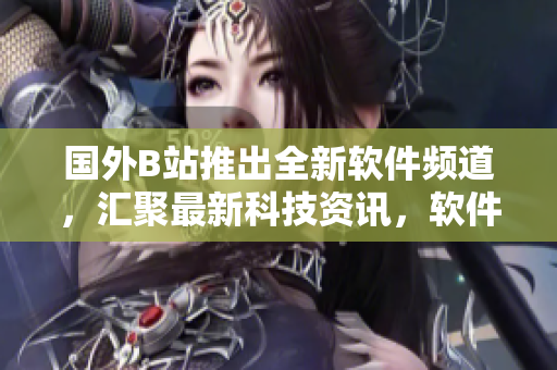 國外B站推出全新軟件頻道，匯聚最新科技資訊，軟件測評及使用技巧