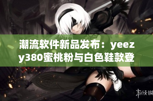 潮流軟件新品發(fā)布：yeezy380蜜桃粉與白色鞋款登場