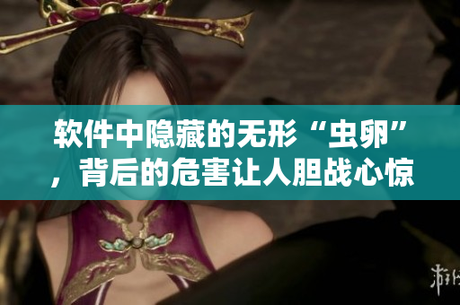 軟件中隱藏的無形“蟲卵”，背后的危害讓人膽戰(zhàn)心驚，保障安全第一
