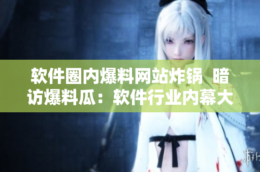 軟件圈內(nèi)爆料網(wǎng)站炸鍋  暗訪爆料瓜：軟件行業(yè)內(nèi)幕大揭秘