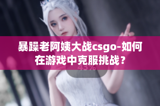 暴躁老阿姨大戰(zhàn)csgo-如何在游戲中克服挑戰(zhàn)？