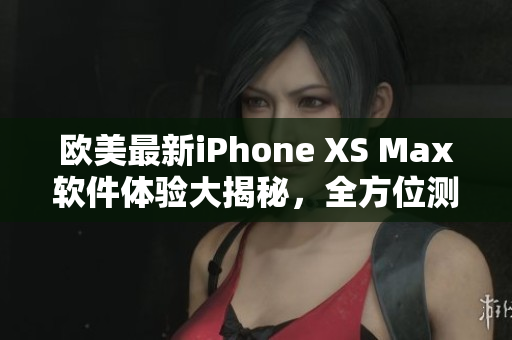 歐美最新iPhone XS Max軟件體驗(yàn)大揭秘，全方位測評(píng)分享