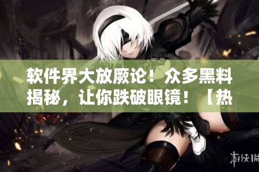 軟件界大放厥論！眾多黑料揭秘，讓你跌破眼鏡！【熱點追蹤】