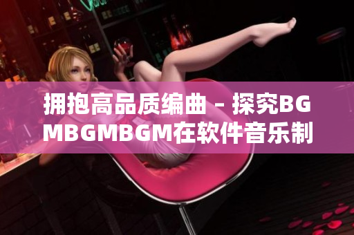 擁抱高品質(zhì)編曲 – 探究BGMBGMBGM在軟件音樂制作中的應(yīng)用和價(jià)值