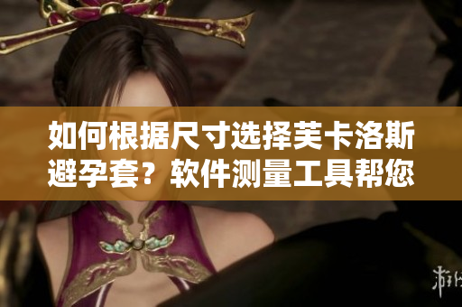 如何根據(jù)尺寸選擇芙卡洛斯避孕套？軟件測量工具幫您輕松選購。