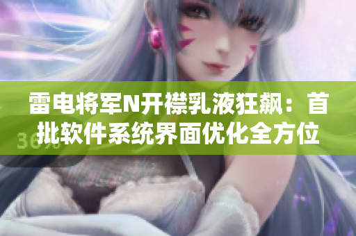 雷電將軍N開襟乳液狂飆：首批軟件系統(tǒng)界面優(yōu)化全方位展示【圖】