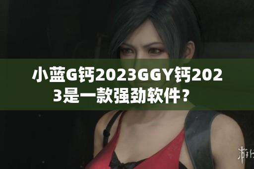 小藍(lán)G鈣2023GGY鈣2023是一款強(qiáng)勁軟件？ 