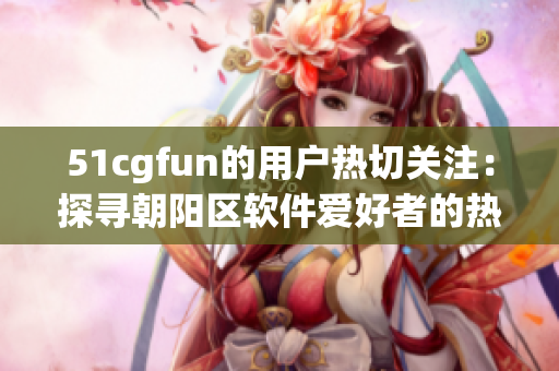 51cgfun的用戶熱切關(guān)注：探尋朝陽區(qū)軟件愛好者的熱情
