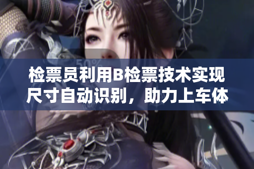 檢票員利用B檢票技術(shù)實(shí)現(xiàn)尺寸自動(dòng)識(shí)別，助力上車(chē)體驗(yàn)優(yōu)化