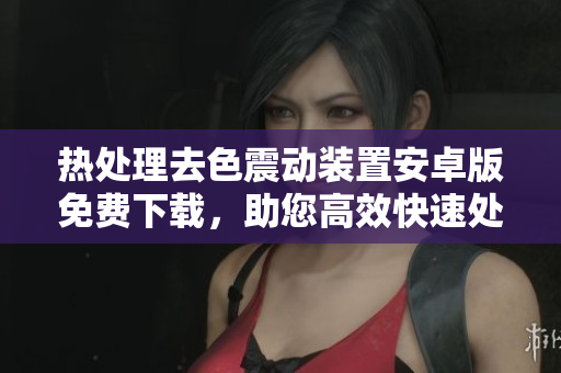 熱處理去色震動(dòng)裝置安卓版免費(fèi)下載，助您高效快速處理軟件模塊