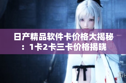 日產(chǎn)精品軟件卡價格大揭秘：1卡2卡三卡價格揭曉