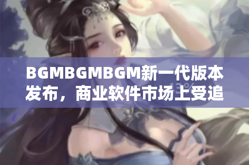 BGMBGMBGM新一代版本發(fā)布，商業(yè)軟件市場上受追捧，價格曝光