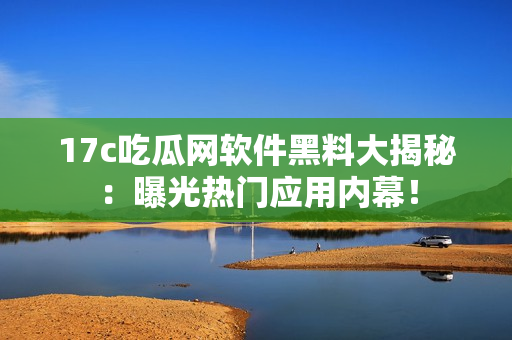 17c吃瓜網(wǎng)軟件黑料大揭秘：曝光熱門應(yīng)用內(nèi)幕！