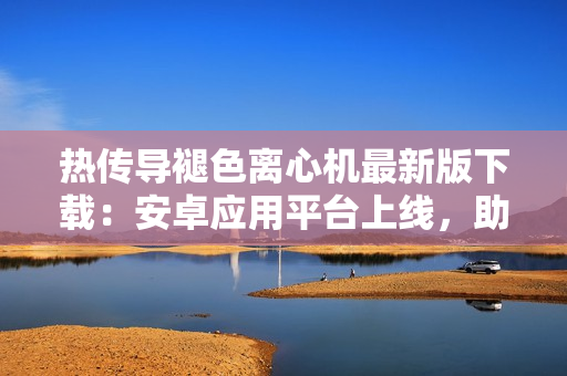 熱傳導褪色離心機最新版下載：安卓應用平臺上線，助力軟件開發(fā)者提高效率