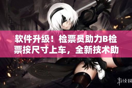 軟件升級！檢票員助力B檢票按尺寸上車，全新技術(shù)助力乘車體驗(yàn)提升