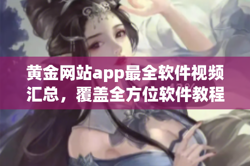 黃金網(wǎng)站app最全軟件視頻匯總，覆蓋全方位軟件教程及操作指南