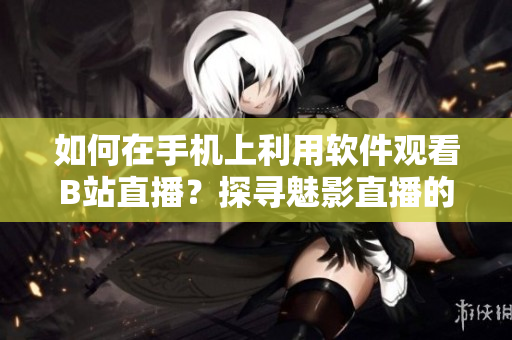 如何在手機(jī)上利用軟件觀看B站直播？探尋魅影直播的奧秘