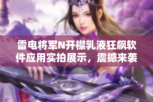 雷電將軍N開襟乳液狂飆軟件應(yīng)用實(shí)拍展示，震撼來襲！
