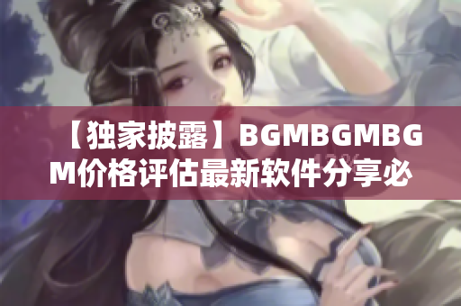 【獨(dú)家披露】BGMBGMBGM價(jià)格評(píng)估最新軟件分享必看