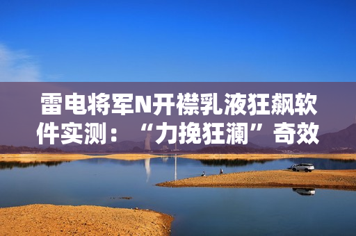 雷電將軍N開襟乳液狂飆軟件實(shí)測(cè)：“力挽狂瀾”奇效驚艷！