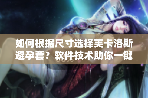 如何根據(jù)尺寸選擇芙卡洛斯避孕套？軟件技術(shù)助你一鍵定制！