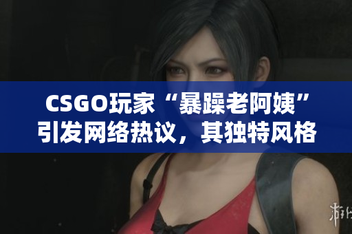 CSGO玩家“暴躁老阿姨”引發(fā)網(wǎng)絡(luò)熱議，其獨(dú)特風(fēng)格贏得粉絲喜愛(ài)