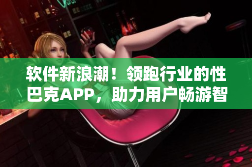 軟件新浪潮！領(lǐng)跑行業(yè)的性巴克APP，助力用戶暢游智能時代