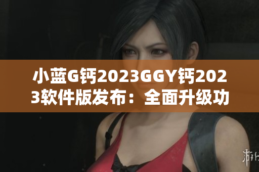 小藍(lán)G鈣2023GGY鈣2023軟件版發(fā)布：全面升級功能與體驗
