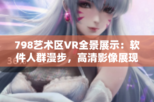 798藝術(shù)區(qū)VR全景展示：軟件人群漫步，高清影像展現(xiàn)現(xiàn)代藝術(shù)新風(fēng)貌