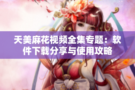天美麻花視頻全集專題：軟件下載分享與使用攻略