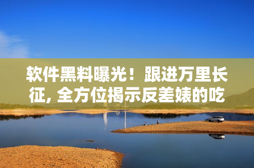 軟件黑料曝光！跟進萬里長征, 全方位揭示反差婊的吃瓜驚天內幕