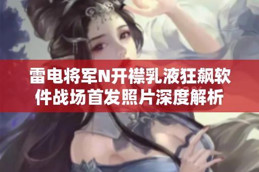 雷電將軍N開襟乳液狂飆軟件戰(zhàn)場(chǎng)首發(fā)照片深度解析