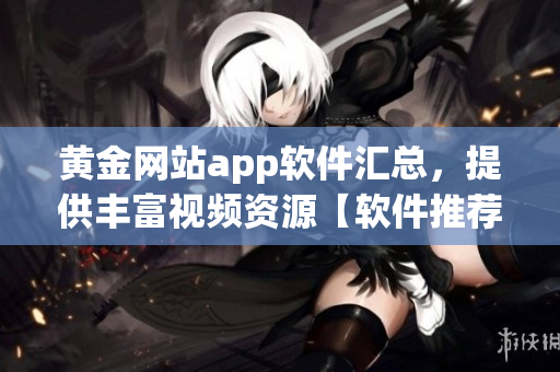 黃金網(wǎng)站app軟件匯總，提供豐富視頻資源【軟件推薦】