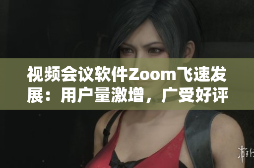 視頻會(huì)議軟件Zoom飛速發(fā)展：用戶量激增，廣受好評(píng)