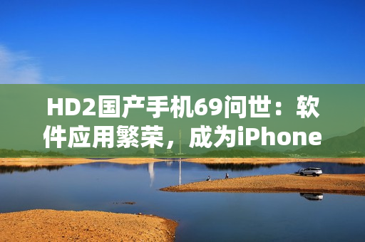 HD2國(guó)產(chǎn)手機(jī)69問(wèn)世：軟件應(yīng)用繁榮，成為iPhone競(jìng)爭(zhēng)對(duì)手
