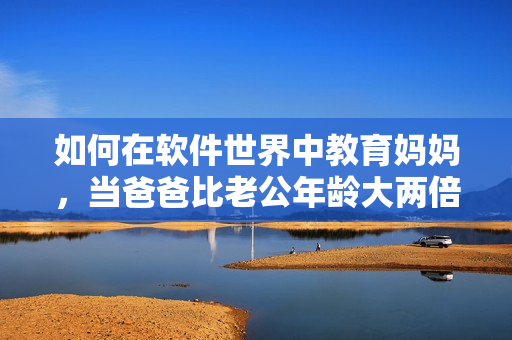 如何在軟件世界中教育媽媽，當(dāng)爸爸比老公年齡大兩倍？