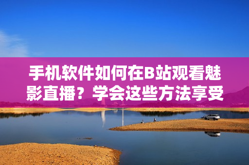 手機(jī)軟件如何在B站觀看魅影直播？學(xué)會這些方法享受最佳觀賞體驗