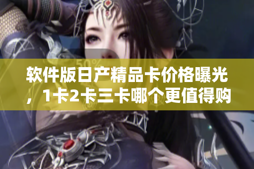 軟件版日產(chǎn)精品卡價(jià)格曝光，1卡2卡三卡哪個(gè)更值得購(gòu)買