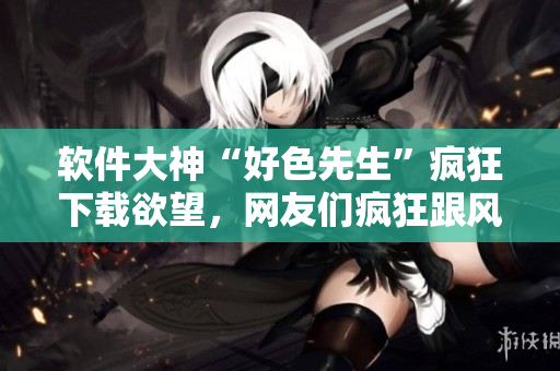 軟件大神“好色先生”瘋狂下載欲望，網(wǎng)友們瘋狂跟風(fēng)！