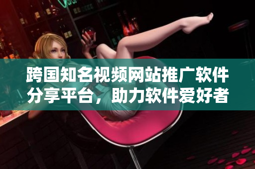 跨國(guó)知名視頻網(wǎng)站推廣軟件分享平臺(tái)，助力軟件愛好者交流學(xué)習(xí)
