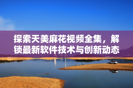 探索天美麻花視頻全集，解鎖最新軟件技術與創(chuàng)新動態(tài)