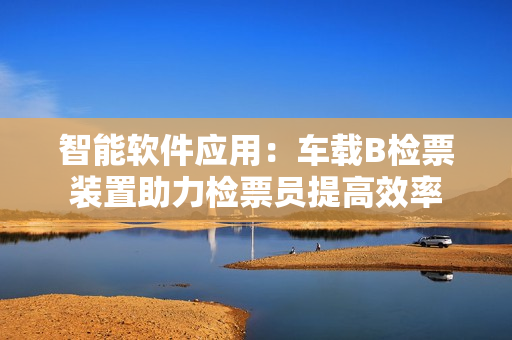 智能軟件應(yīng)用：車載B檢票裝置助力檢票員提高效率