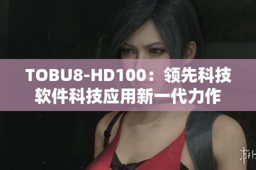 TOBU8-HD100：領(lǐng)先科技軟件科技應(yīng)用新一代力作