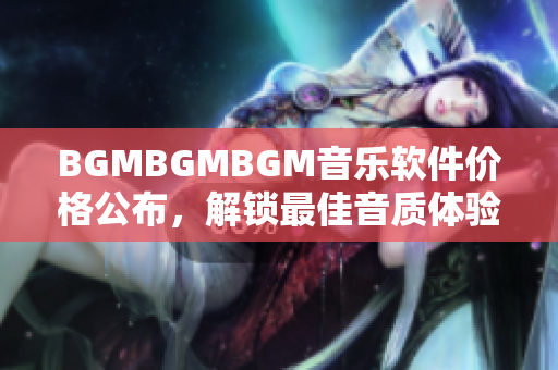 BGMBGMBGM音樂(lè)軟件價(jià)格公布，解鎖最佳音質(zhì)體驗(yàn)