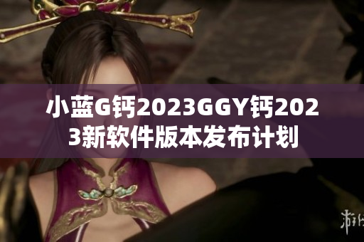 小藍(lán)G鈣2023GGY鈣2023新軟件版本發(fā)布計劃