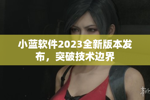 小藍(lán)軟件2023全新版本發(fā)布，突破技術(shù)邊界